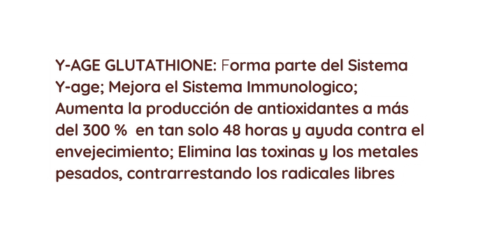 Y AGE GLUTATHIONE Forma parte del Sistema Y age Mejora el Sistema Immunologico Aumenta la producción de antioxidantes a más del 300 en tan solo 48 horas y ayuda contra el envejecimiento Elimina las toxinas y los metales pesados contrarrestando los radicales libres