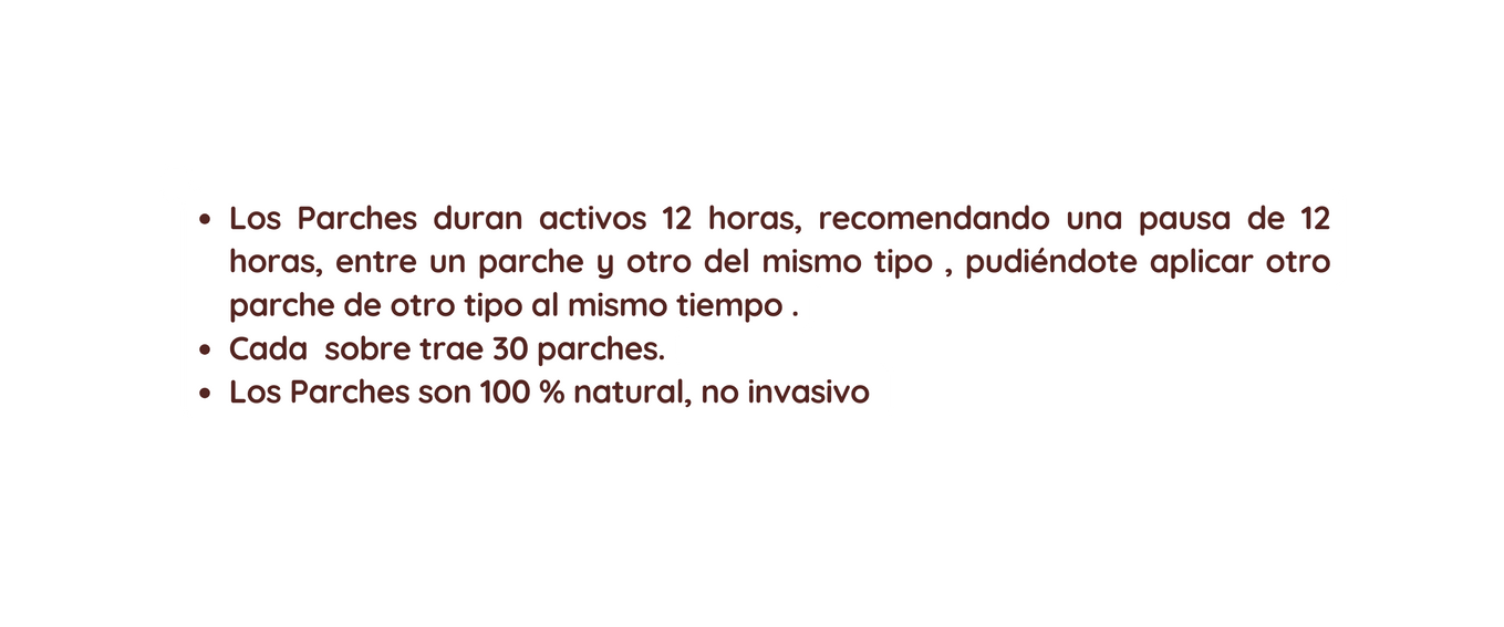 Los Parches duran activos 12 horas recomendando una pausa de 12 horas entre un parche y otro del mismo tipo pudiéndote aplicar otro parche de otro tipo al mismo tiempo Cada sobre trae 30 parches Los Parches son 100 natural no invasivo