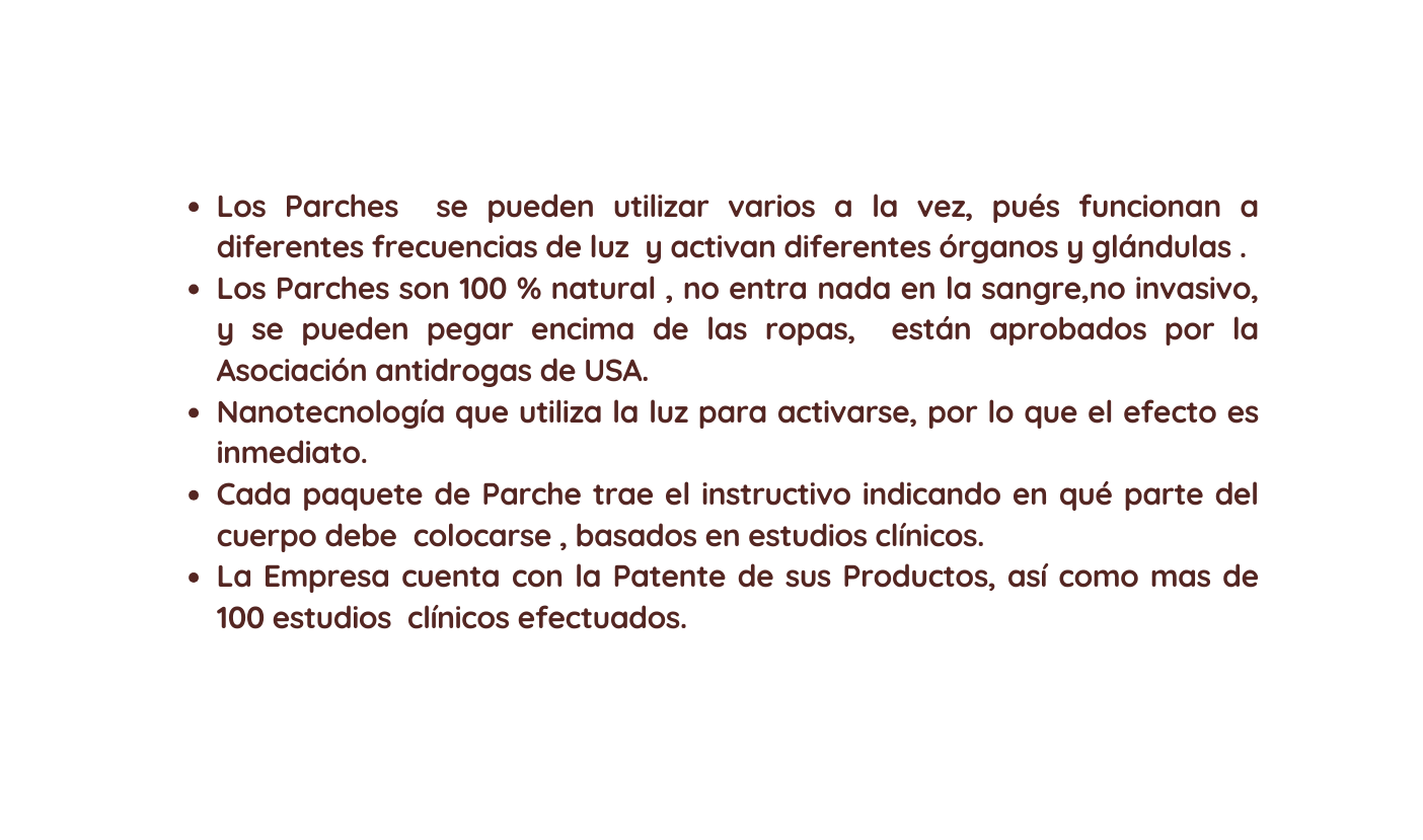 Los Parches se pueden utilizar varios a la vez pués funcionan a diferentes frecuencias de luz y activan diferentes órganos y glándulas Los Parches son 100 natural no entra nada en la sangre no invasivo y se pueden pegar encima de las ropas están aprobados por la Asociación antidrogas de USA Nanotecnología que utiliza la luz para activarse por lo que el efecto es inmediato Cada paquete de Parche trae el instructivo indicando en qué parte del cuerpo debe colocarse basados en estudios clínicos La Empresa cuenta con la Patente de sus Productos así como mas de 100 estudios clínicos efectuados